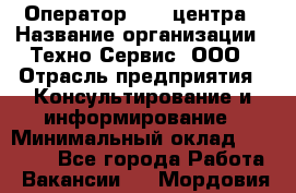 Оператор Call-центра › Название организации ­ Техно-Сервис, ООО › Отрасль предприятия ­ Консультирование и информирование › Минимальный оклад ­ 30 000 - Все города Работа » Вакансии   . Мордовия респ.